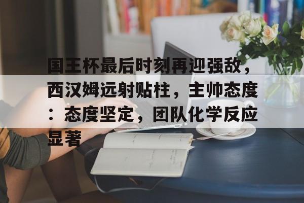 开云体育入口-国王杯最后时刻再迎强敌，西汉姆远射贴柱，主帅态度：态度坚定，团队化学反应显著的简单介绍