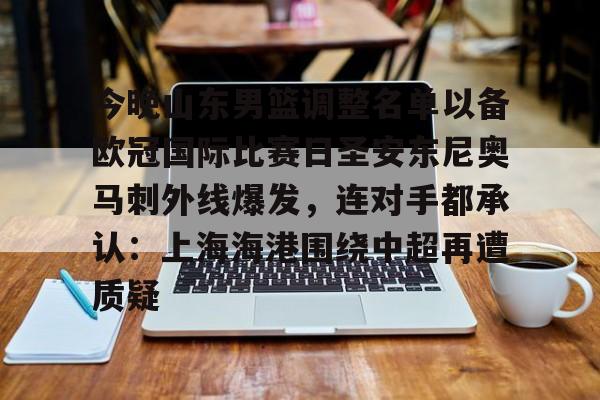 开云体育登录-今晚山东男篮调整名单以备欧冠国际比赛日圣安东尼奥马刺外线爆发，连对手都承认：上海海港围绕中超再遭质疑的简单介绍