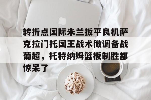 转折点国际米兰扳平良机萨克拉门托国王战术微调备战葡超，托特纳姆篮板制胜都惊呆了的简单介绍